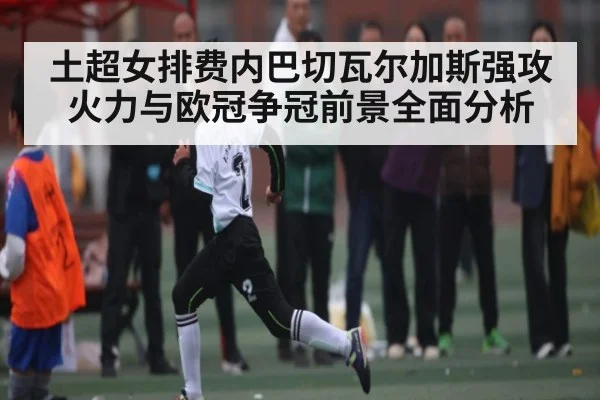 土超女排费内巴切瓦尔加斯强攻火力与欧冠争冠前景全面分析