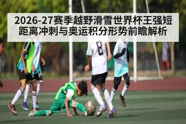 2026-27赛季越野滑雪世界杯王强短距离冲刺与奥运积分形势前瞻解析